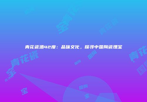 青花瓷酒42度：品味文化，探寻中国陶瓷瑰宝