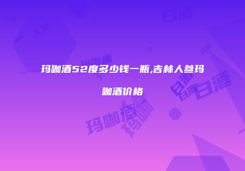 玛咖酒52度多少钱一瓶,吉林人参玛咖酒价格