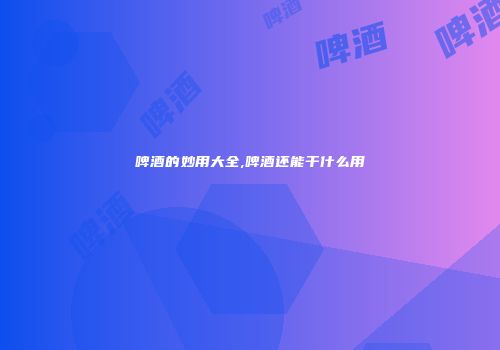 啤酒的妙用大全,啤酒还能干什么用