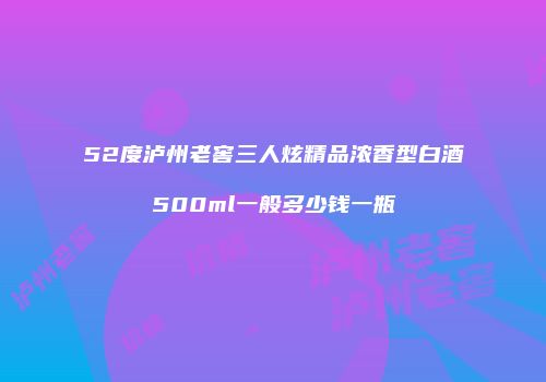 52度泸州老窖三人炫精品浓香型白酒500ml一般多少钱一瓶