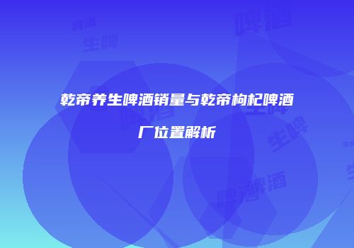 乾帝养生啤酒销量与乾帝枸杞啤酒厂位置解析