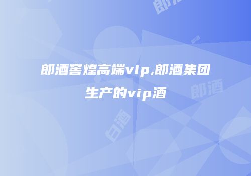 郎酒窖煌高端vip,郎酒集团生产的vip酒