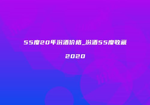 55度20年汾酒价格_汾酒55度收藏2020