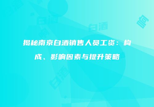 揭秘南京白酒销售人员工资：构成、影响因素与提升策略
