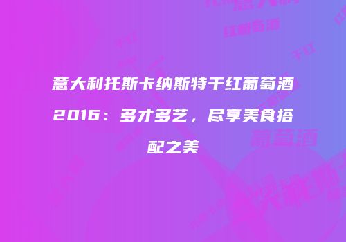 意大利托斯卡纳斯特干红葡萄酒2016：多才多艺，尽享美食搭配之美