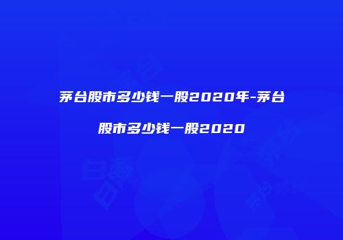 茅台股市多少钱一股2020年-茅台股市多少钱一股2020