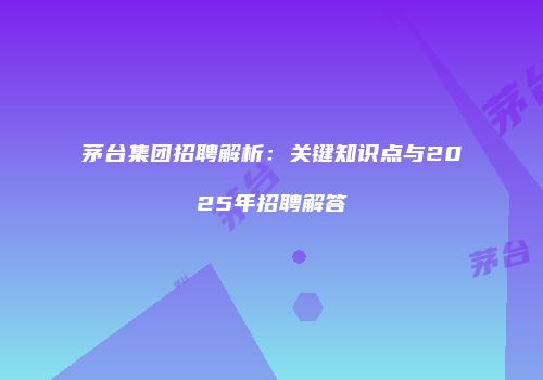 茅台集团招聘解析：关键知识点与2025年招聘解答