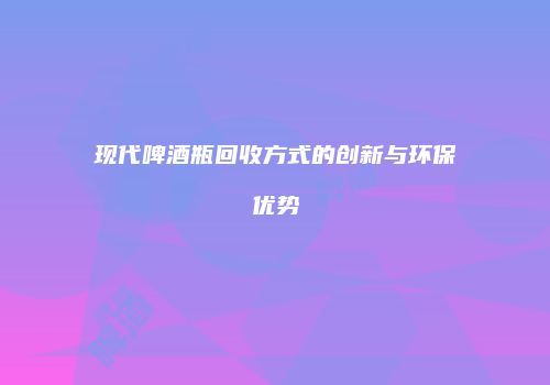 现代啤酒瓶回收方式的创新与环保优势