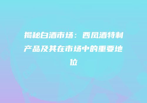 揭秘白酒市场：西凤酒特制产品及其在市场中的重要地位