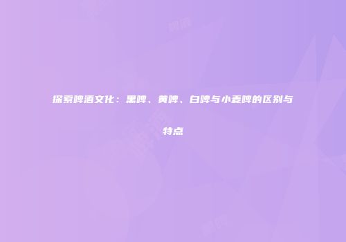 探索啤酒文化：黑啤、黄啤、白啤与小麦啤的区别与特点