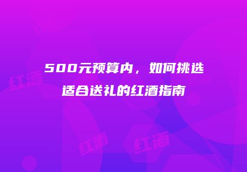 500元预算内，如何挑选适合送礼的红酒指南