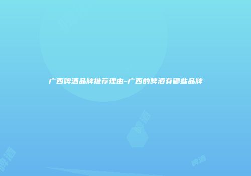 广西啤酒品牌推荐理由-广西的啤酒有哪些品牌