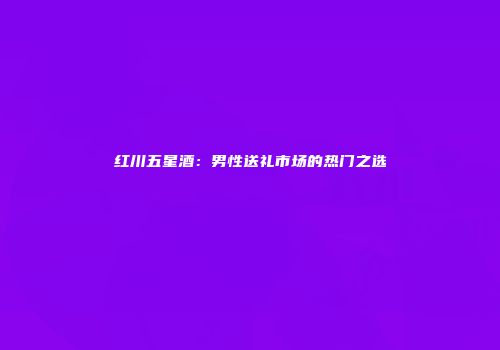 红川五星酒：男性送礼市场的热门之选