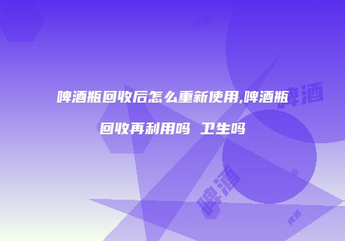 啤酒瓶回收后怎么重新使用,啤酒瓶回收再利用吗 卫生吗