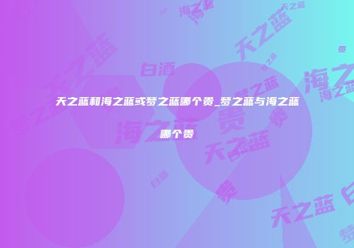 天之蓝和海之蓝或梦之蓝哪个贵_梦之蓝与海之蓝哪个贵