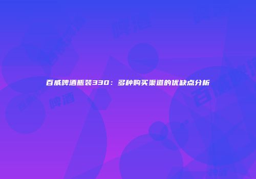 百威啤酒瓶装330：多种购买渠道的优缺点分析