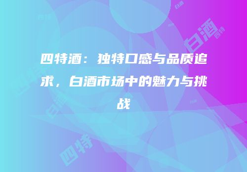 四特酒：独特口感与品质追求，白酒市场中的魅力与挑战