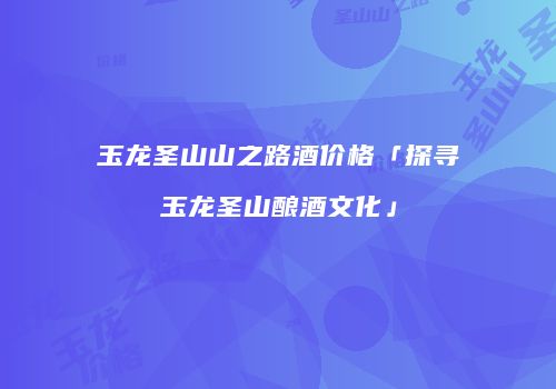 玉龙圣山山之路酒价格「探寻玉龙圣山酿酒文化」