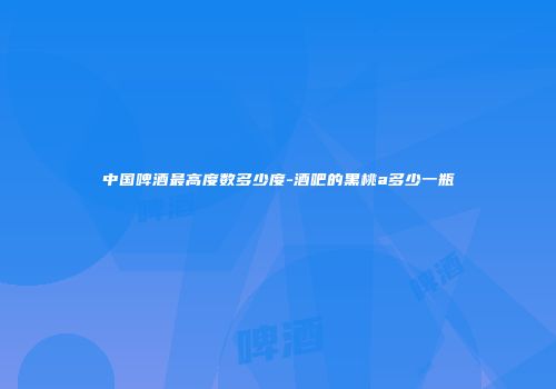 中国啤酒最高度数多少度-酒吧的黑桃a多少一瓶