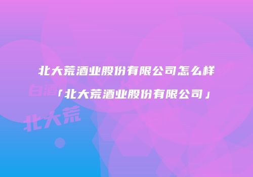北大荒酒业股份有限公司怎么样「北大荒酒业股份有限公司」