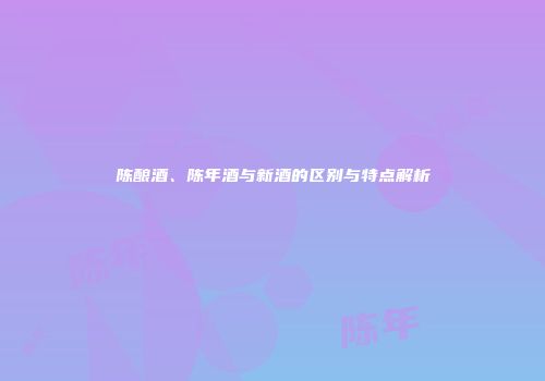 陈酿酒、陈年酒与新酒的区别与特点解析