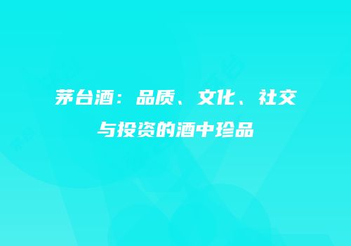 茅台酒：品质、文化、社交与投资的酒中珍品