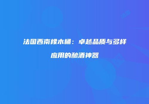 法国西南橡木桶：卓越品质与多样应用的酿酒神器