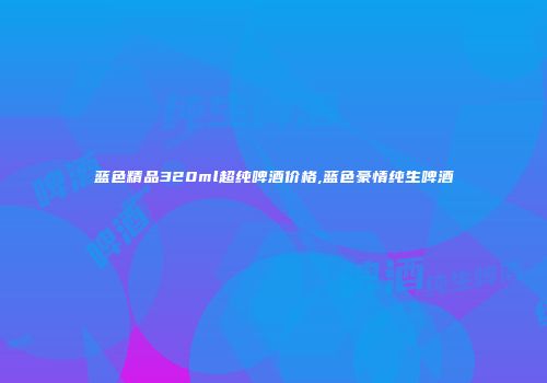 蓝色精品320ml超纯啤酒价格,蓝色豪情纯生啤酒
