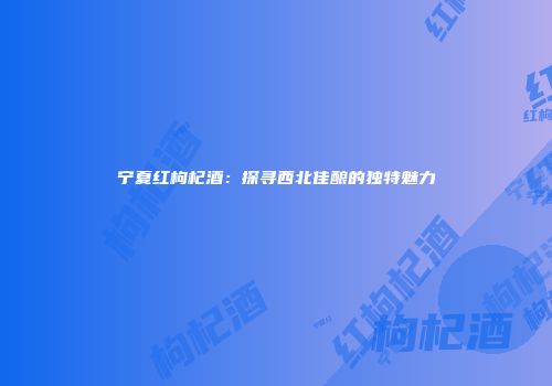 宁夏红枸杞酒：探寻西北佳酿的独特魅力