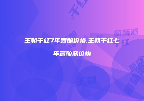 王朝干红7年藏酿价格,王朝干红七年藏酿品价格
