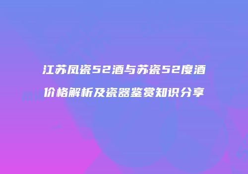 江苏凤瓷52酒与苏瓷52度酒价格解析及瓷器鉴赏知识分享