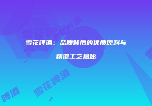 雪花啤酒：品质背后的优质原料与精湛工艺揭秘