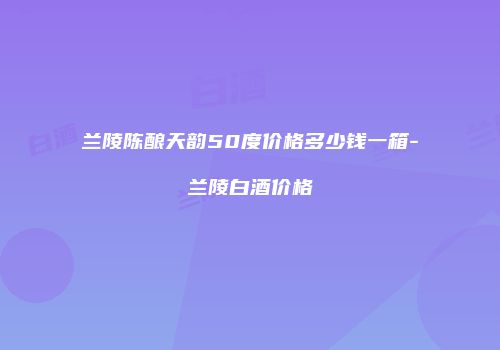 兰陵陈酿天韵50度价格多少钱一箱-兰陵白酒价格