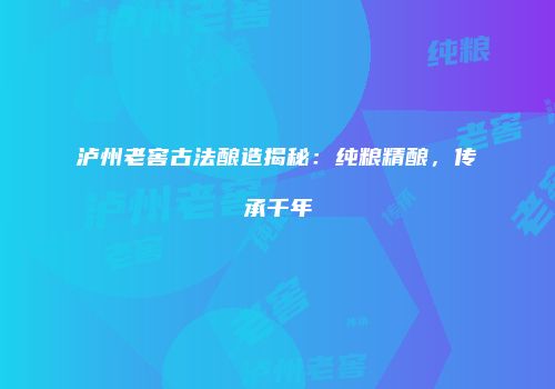 泸州老窖古法酿造揭秘：纯粮精酿，传承千年