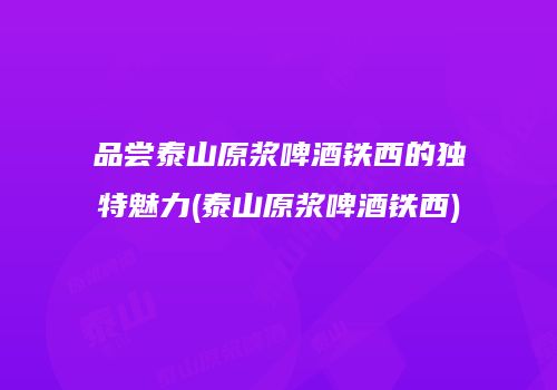 品尝泰山原浆啤酒铁西的独特魅力(泰山原浆啤酒铁西)
