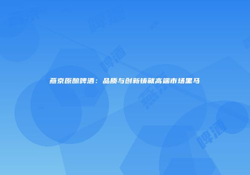 燕京原酿啤酒：品质与创新铸就高端市场黑马