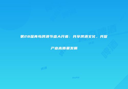 第28届青岛啤酒节盛大开幕：共享啤酒文化，共促产业高质量发展