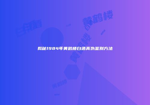 揭秘1984年黄鹤楼白酒真伪鉴别方法