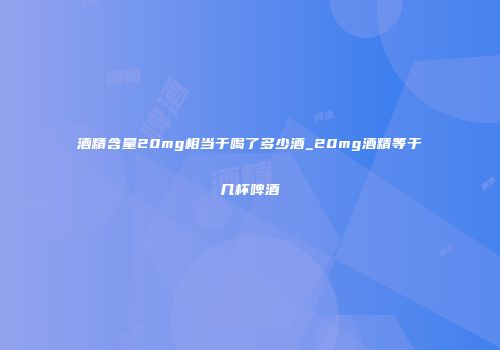 酒精含量20mg相当于喝了多少酒_20mg酒精等于几杯啤酒