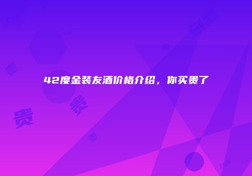 42度金装友酒价格介绍，你买贵了