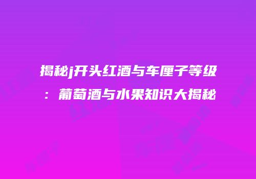 揭秘j开头红酒与车厘子等级：葡萄酒与水果知识大揭秘