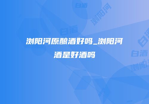 浏阳河原酿酒好吗_浏阳河酒是好酒吗