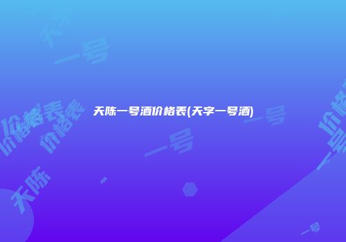 天陈一号酒价格表(天字一号酒)