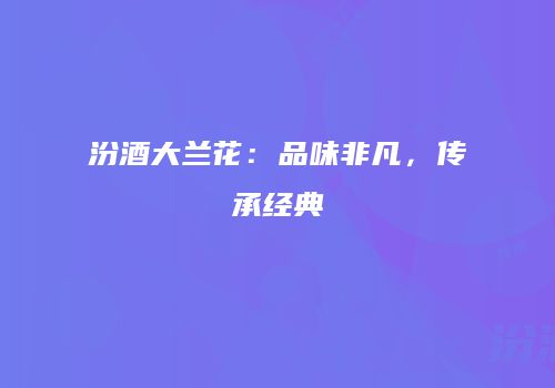 汾酒大兰花：品味非凡，传承经典