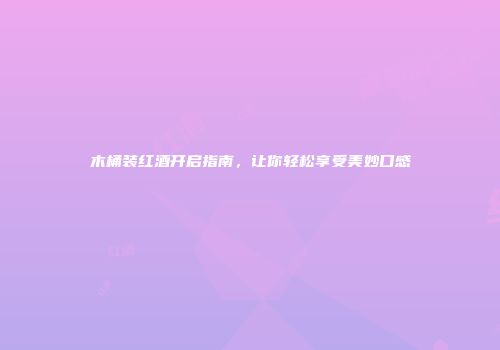 木桶装红酒开启指南，让你轻松享受美妙口感