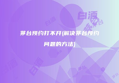 茅台预约打不开(解决茅台预约问题的方法)