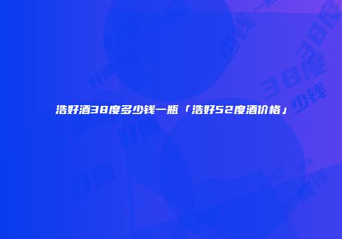 浩好酒38度多少钱一瓶「浩好52度酒价格」
