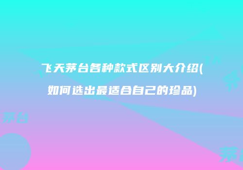 飞天茅台各种款式区别大介绍(如何选出最适合自己的珍品)