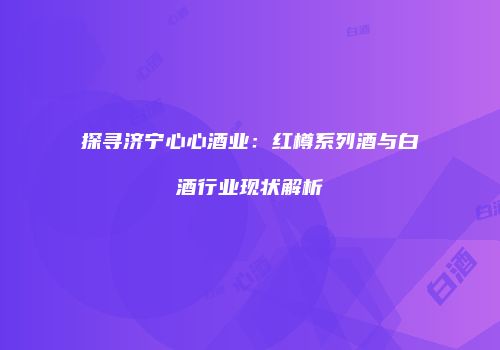 探寻济宁心心酒业：红樽系列酒与白酒行业现状解析