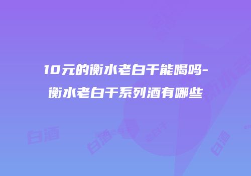 10元的衡水老白干能喝吗-衡水老白干系列酒有哪些